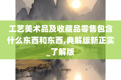 工艺美术品及收藏品零售包含什么东西和东西,典解版新正实_了解版