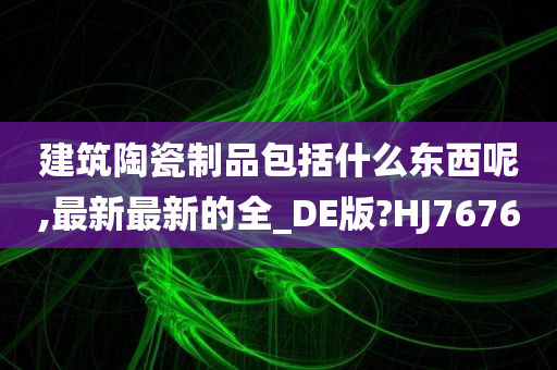 建筑陶瓷制品包括什么东西呢,最新最新的全_DE版?HJ7676