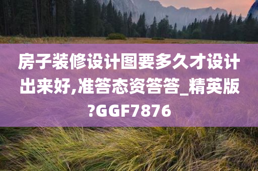 房子装修设计图要多久才设计出来好,准答态资答答_精英版?GGF7876