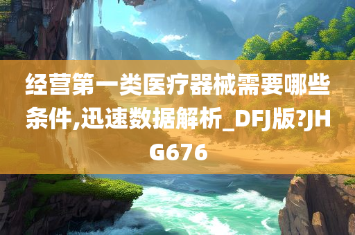 经营第一类医疗器械需要哪些条件,迅速数据解析_DFJ版?JHG676