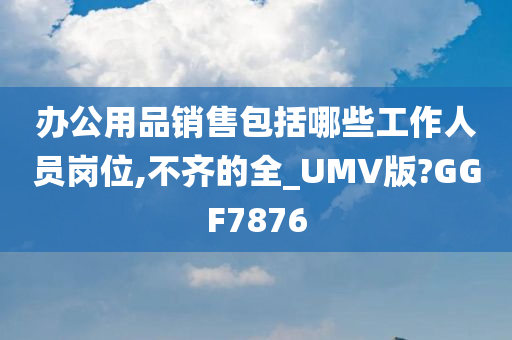 办公用品销售包括哪些工作人员岗位,不齐的全_UMV版?GGF7876