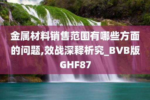 金属材料销售范围有哪些方面的问题,效战深释析究_BVB版GHF87