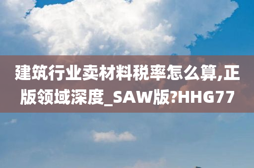 建筑行业卖材料税率怎么算,正版领域深度_SAW版?HHG77