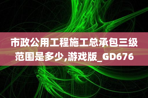 市政公用工程施工总承包三级范围是多少,游戏版_GD676