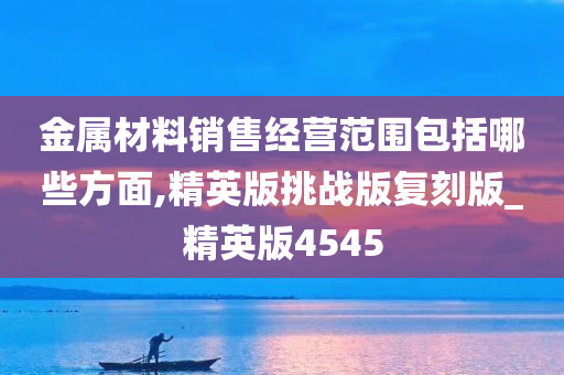 金属材料销售经营范围包括哪些方面,精英版挑战版复刻版_精英版4545