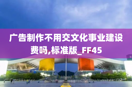 广告制作不用交文化事业建设费吗,标准版_FF45