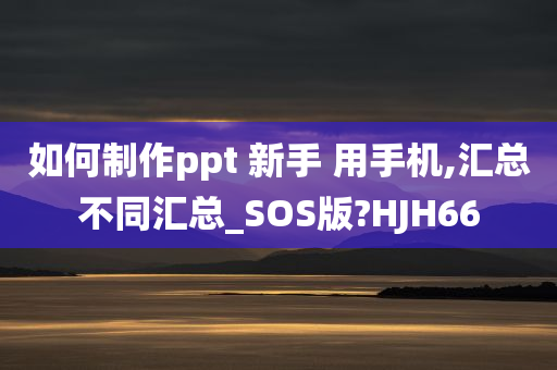 如何制作ppt 新手 用手机,汇总不同汇总_SOS版?HJH66