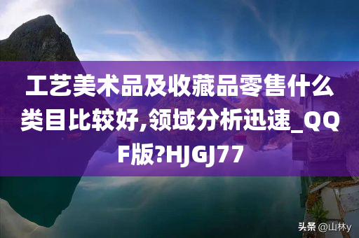 工艺美术品及收藏品零售什么类目比较好,领域分析迅速_QQF版?HJGJ77