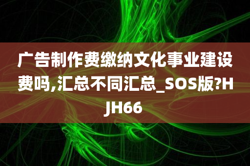 广告制作费缴纳文化事业建设费吗,汇总不同汇总_SOS版?HJH66