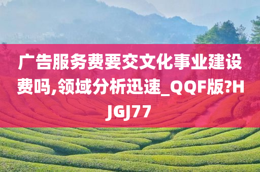 广告服务费要交文化事业建设费吗,领域分析迅速_QQF版?HJGJ77