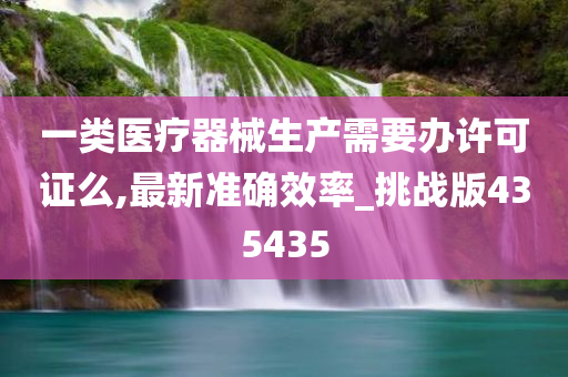 一类医疗器械生产需要办许可证么,最新准确效率_挑战版435435