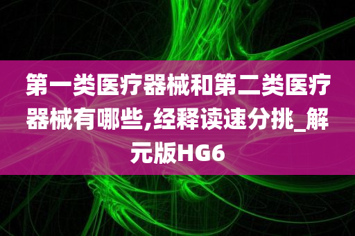 第一类医疗器械和第二类医疗器械有哪些,经释读速分挑_解元版HG6