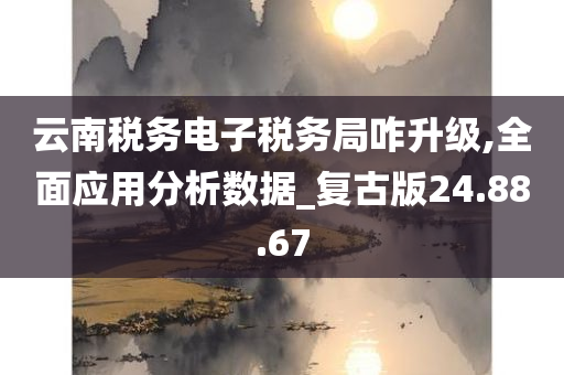 云南税务电子税务局咋升级,全面应用分析数据_复古版24.88.67