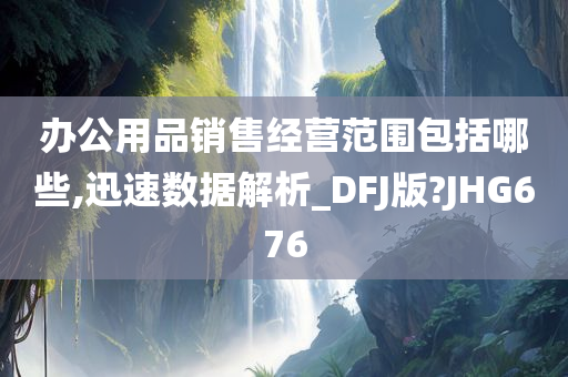 办公用品销售经营范围包括哪些,迅速数据解析_DFJ版?JHG676