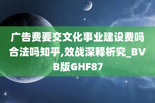 广告费要交文化事业建设费吗合法吗知乎,效战深释析究_BVB版GHF87