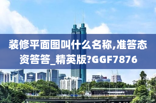 装修平面图叫什么名称,准答态资答答_精英版?GGF7876