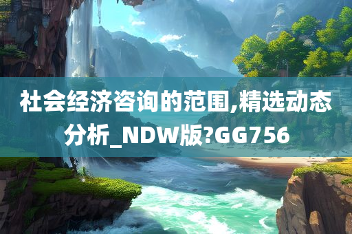 社会经济咨询的范围,精选动态分析_NDW版?GG756