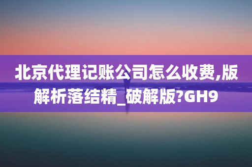 北京代理记账公司怎么收费,版解析落结精_破解版?GH9