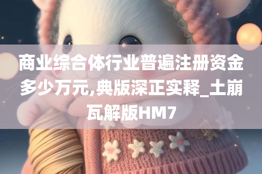 商业综合体行业普遍注册资金多少万元,典版深正实释_土崩瓦解版HM7