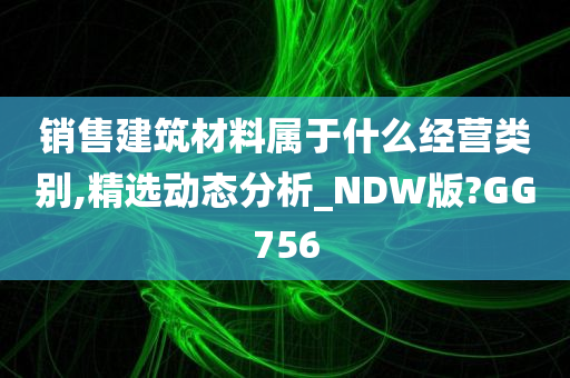 销售建筑材料属于什么经营类别,精选动态分析_NDW版?GG756