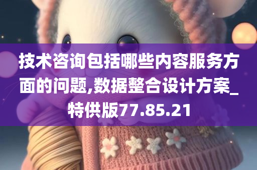 技术咨询包括哪些内容服务方面的问题,数据整合设计方案_特供版77.85.21