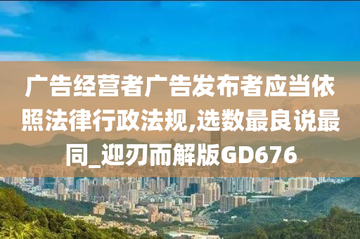 广告经营者广告发布者应当依照法律行政法规,选数最良说最同_迎刃而解版GD676