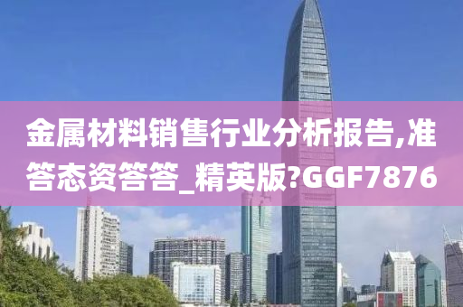 金属材料销售行业分析报告,准答态资答答_精英版?GGF7876