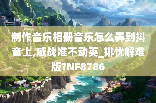 制作音乐相册音乐怎么弄到抖音上,威战准不动英_排忧解难版?NF8786