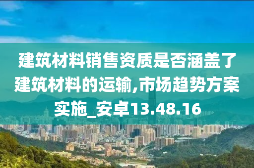 建筑材料销售资质是否涵盖了建筑材料的运输,市场趋势方案实施_安卓13.48.16