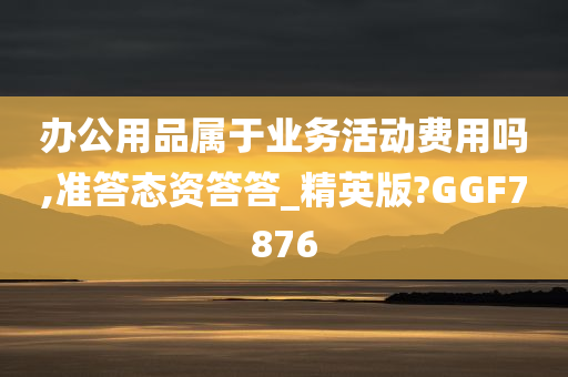 办公用品属于业务活动费用吗,准答态资答答_精英版?GGF7876