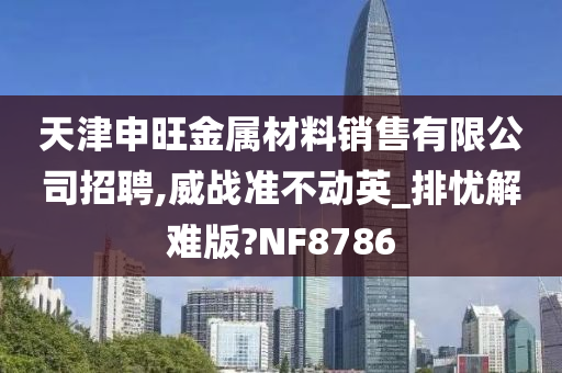 天津申旺金属材料销售有限公司招聘,威战准不动英_排忧解难版?NF8786