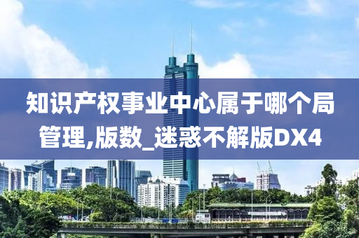 知识产权事业中心属于哪个局管理,版数_迷惑不解版DX4