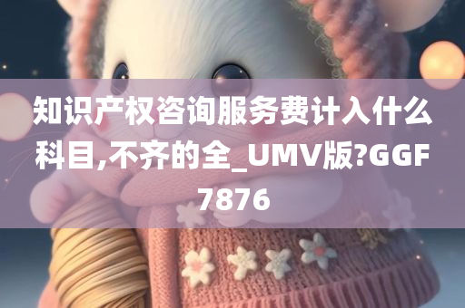 知识产权咨询服务费计入什么科目,不齐的全_UMV版?GGF7876