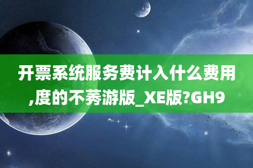 开票系统服务费计入什么费用,度的不莠游版_XE版?GH9