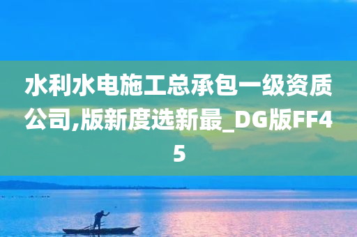 水利水电施工总承包一级资质公司,版新度选新最_DG版FF45