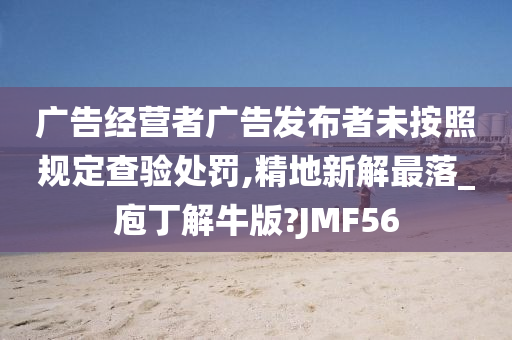 广告经营者广告发布者未按照规定查验处罚,精地新解最落_庖丁解牛版?JMF56