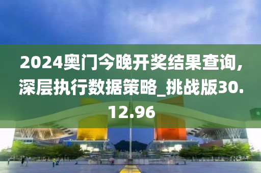 2024奥门今晚开奖结果查询,深层执行数据策略_挑战版30.12.96