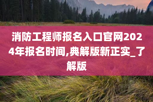 消防工程师报名入口官网2024年报名时间,典解版新正实_了解版