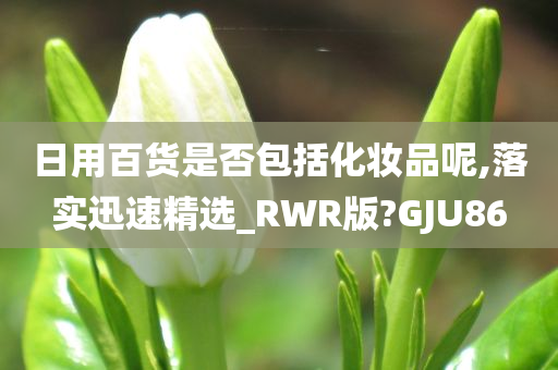 日用百货是否包括化妆品呢,落实迅速精选_RWR版?GJU86