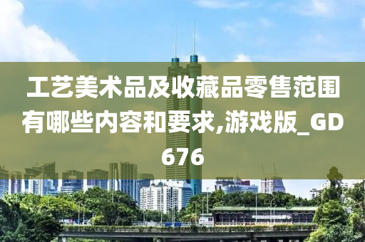 工艺美术品及收藏品零售范围有哪些内容和要求,游戏版_GD676