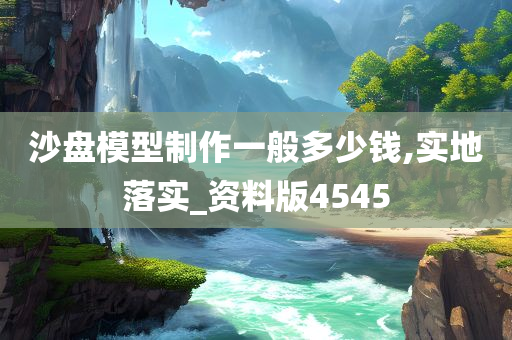 沙盘模型制作一般多少钱,实地落实_资料版4545