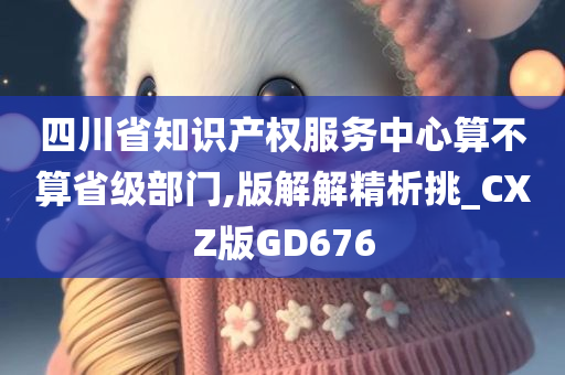 四川省知识产权服务中心算不算省级部门,版解解精析挑_CXZ版GD676