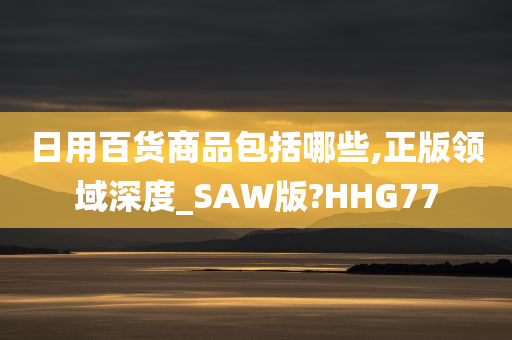 日用百货商品包括哪些,正版领域深度_SAW版?HHG77