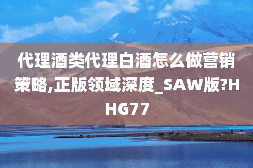 代理酒类代理白酒怎么做营销策略,正版领域深度_SAW版?HHG77