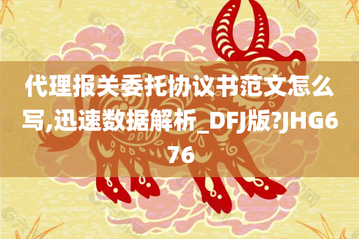 代理报关委托协议书范文怎么写,迅速数据解析_DFJ版?JHG676