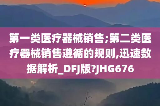 第一类医疗器械销售;第二类医疗器械销售遵循的规则,迅速数据解析_DFJ版?JHG676