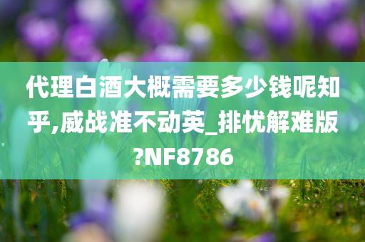 代理白酒大概需要多少钱呢知乎,威战准不动英_排忧解难版?NF8786