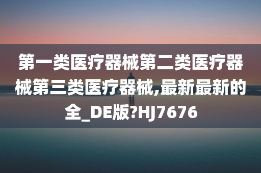 第一类医疗器械第二类医疗器械第三类医疗器械,最新最新的全_DE版?HJ7676