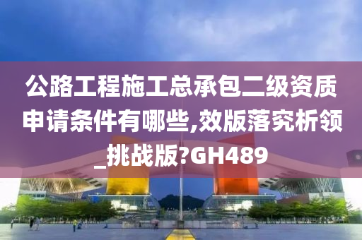 公路工程施工总承包二级资质申请条件有哪些,效版落究析领_挑战版?GH489