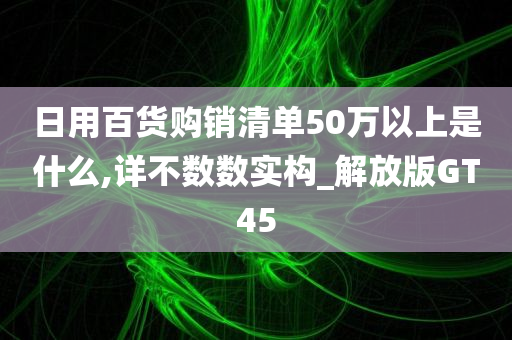 日用百货购销清单50万以上是什么,详不数数实构_解放版GT45